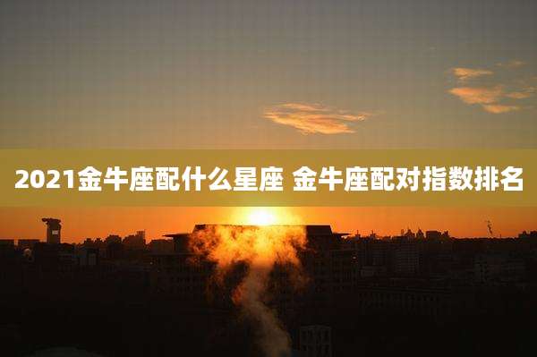 2021金牛座配什么星座 金牛座配对指数排名