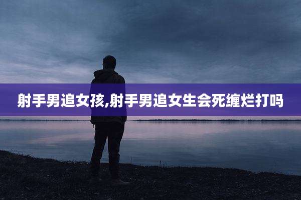 射手男追女孩,射手男追女生会死缠烂打吗