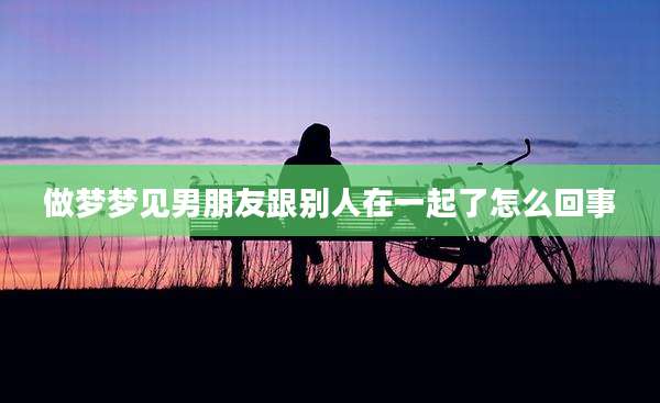 做梦梦见男朋友跟别人在一起了怎么回事