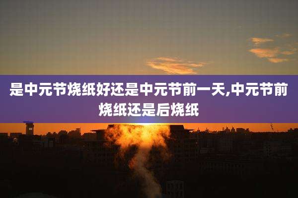 是中元节烧纸好还是中元节前一天,中元节前烧纸还是后烧纸