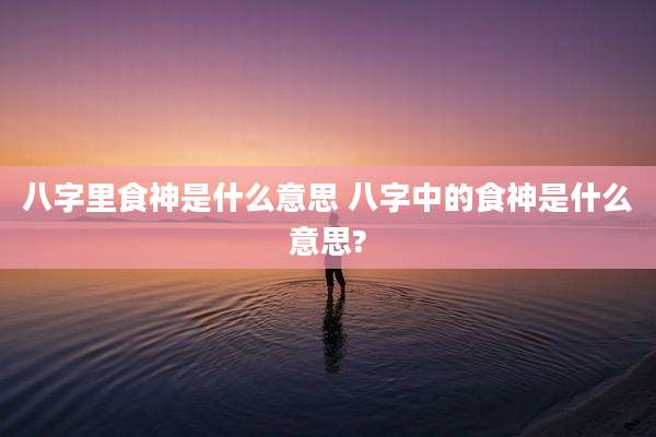 八字里食神是什么意思 八字中的食神是什么意思?