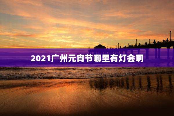 2021广州元宵节哪里有灯会啊