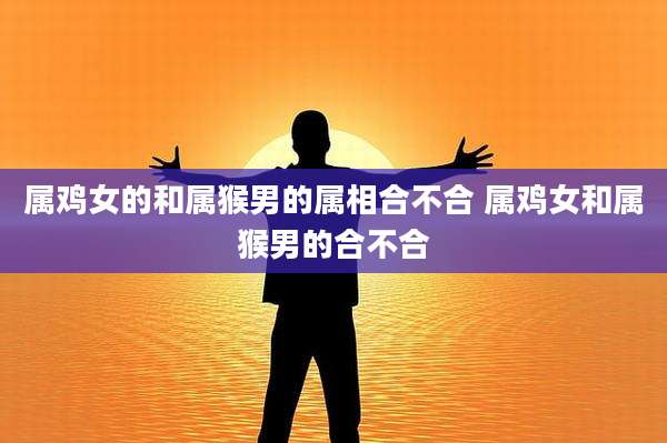 属鸡女的和属猴男的属相合不合 属鸡女和属猴男的合不合