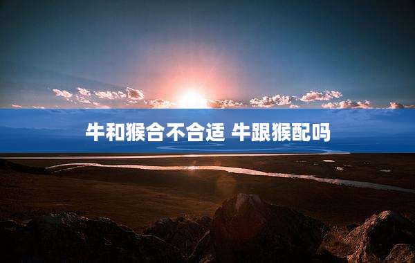 牛和猴合不合适 牛跟猴配吗