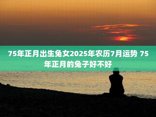 75年正月出生兔女2025年农历7月运势 75年正月的兔子好不好