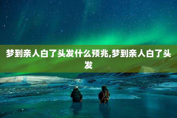 梦到亲人白了头发什么预兆,梦到亲人白了头发