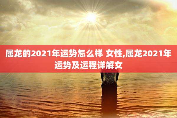 属龙的2021年运势怎么样 女性,属龙2021年运势及运程详解女