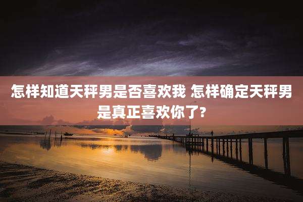 怎样知道天秤男是否喜欢我 怎样确定天秤男是真正喜欢你了?