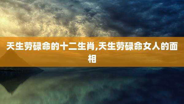 天生劳碌命的十二生肖,天生劳碌命女人的面相
