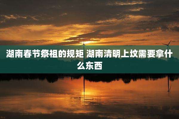 湖南春节祭祖的规矩 湖南清明上坟需要拿什么东西