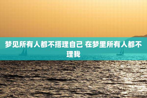 梦见所有人都不搭理自己 在梦里所有人都不理我