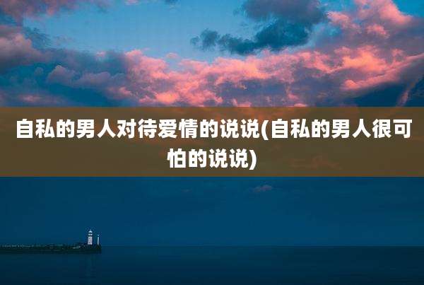 自私的男人对待爱情的说说(自私的男人很可怕的说说)