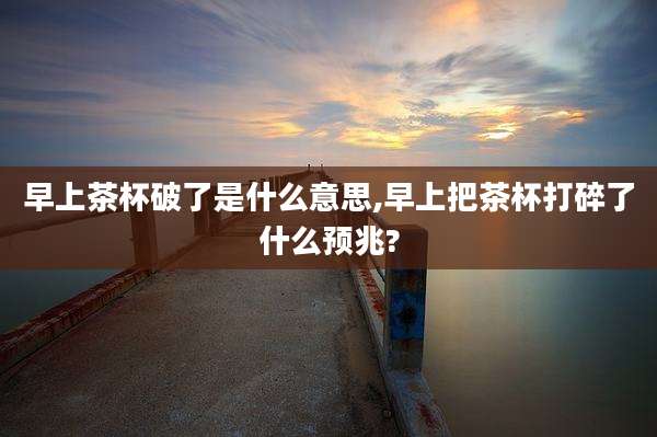 早上茶杯破了是什么意思,早上把茶杯打碎了什么预兆?