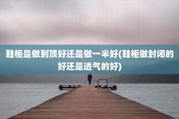 鞋柜是做到顶好还是做一半好(鞋柜做封闭的好还是透气的好)