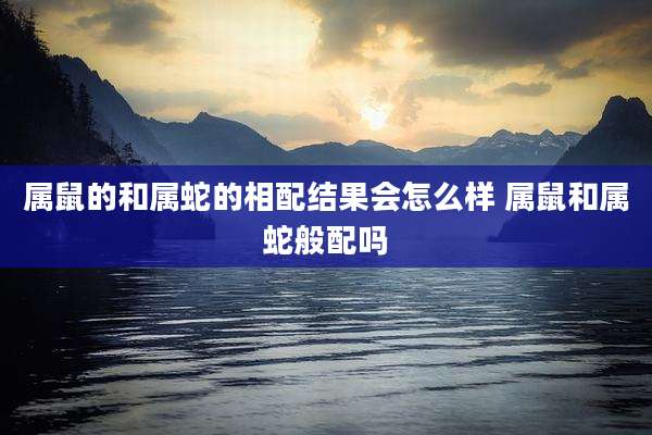 属鼠的和属蛇的相配结果会怎么样 属鼠和属蛇般配吗