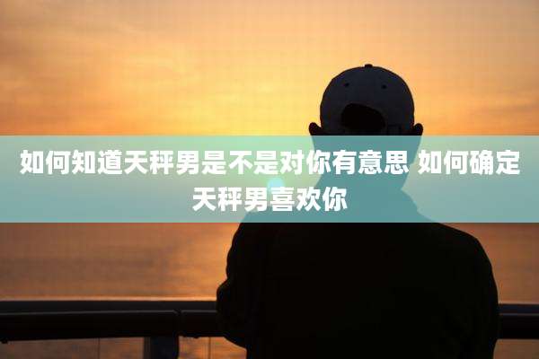 如何知道天秤男是不是对你有意思 如何确定天秤男喜欢你