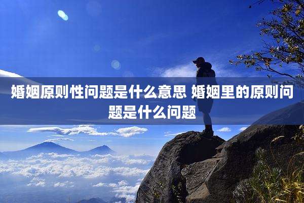婚姻原则性问题是什么意思 婚姻里的原则问题是什么问题