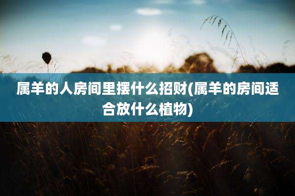 属羊的人房间里摆什么招财(属羊的房间适合放什么植物)