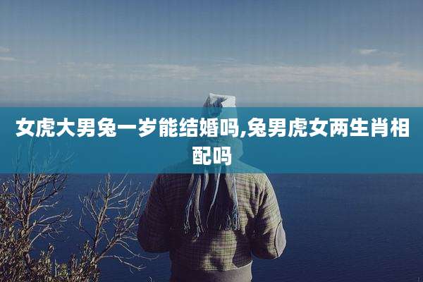 女虎大男兔一岁能结婚吗,兔男虎女两生肖相配吗
