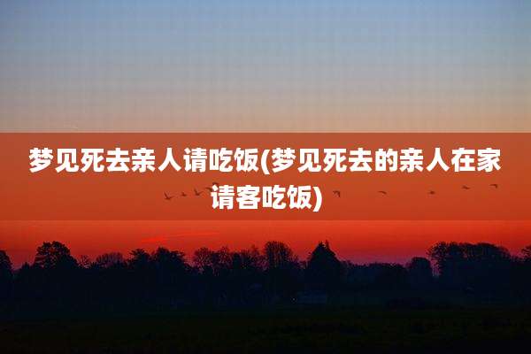 梦见死去亲人请吃饭(梦见死去的亲人在家请客吃饭)