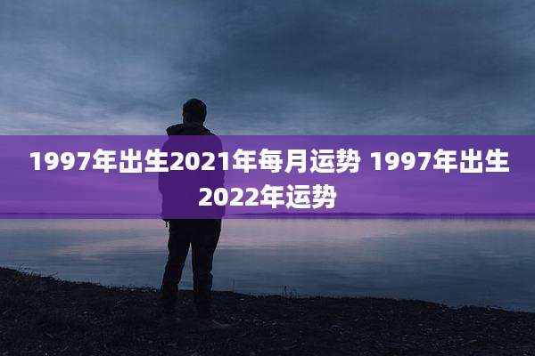 1997年出生2021年每月运势 1997年出生2022年运势