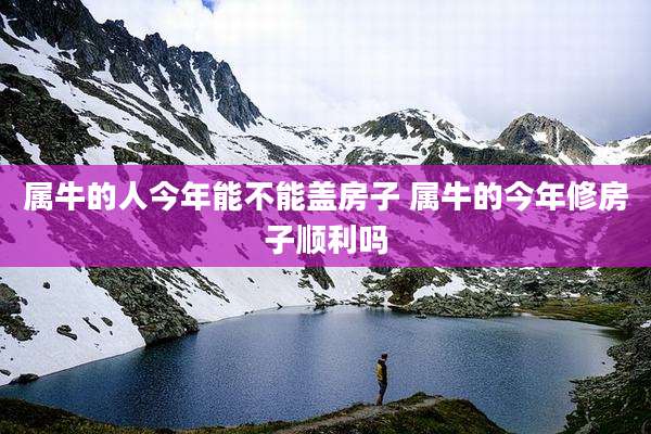 属牛的人今年能不能盖房子 属牛的今年修房子顺利吗