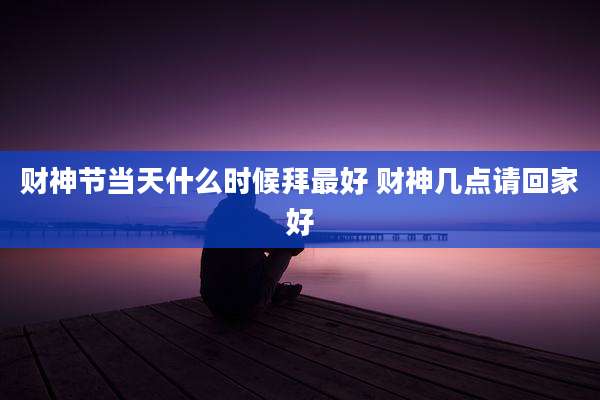 财神节当天什么时候拜最好 财神几点请回家好