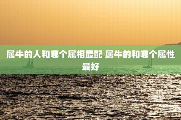 属牛的人和哪个属相最配 属牛的和哪个属性最好