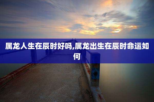 属龙人生在辰时好吗,属龙出生在辰时命运如何