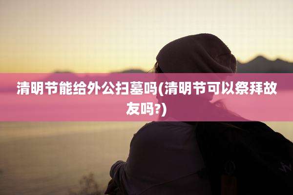 清明节能给外公扫墓吗(清明节可以祭拜故友吗?)