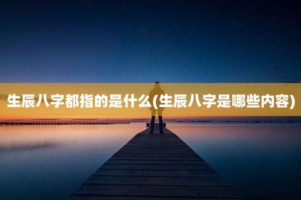 生辰八字都指的是什么(生辰八字是哪些内容)