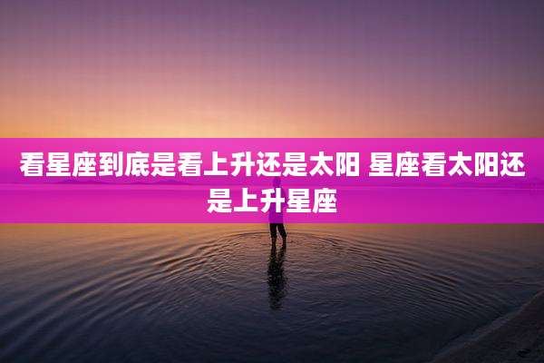 看星座到底是看上升还是太阳 星座看太阳还是上升星座