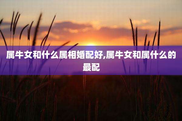 属牛女和什么属相婚配好,属牛女和属什么的最配