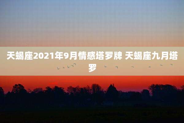 天蝎座2021年9月情感塔罗牌 天蝎座九月塔罗