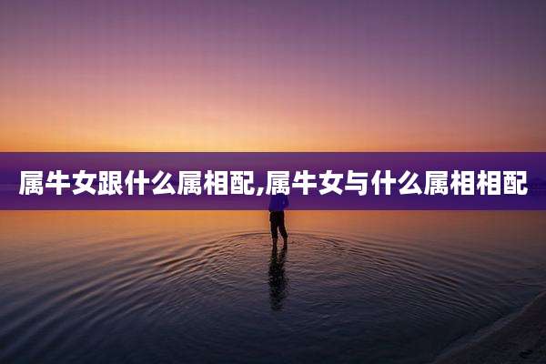 属牛女跟什么属相配,属牛女与什么属相相配