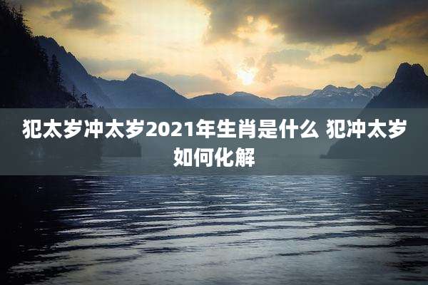 犯太岁冲太岁2021年生肖是什么 犯冲太岁如何化解