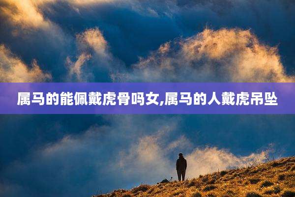 属马的能佩戴虎骨吗女,属马的人戴虎吊坠