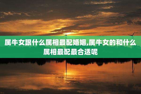 属牛女跟什么属相最配婚姻,属牛女的和什么属相最配最合适呢
