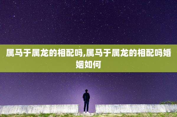 属马于属龙的相配吗,属马于属龙的相配吗婚姻如何