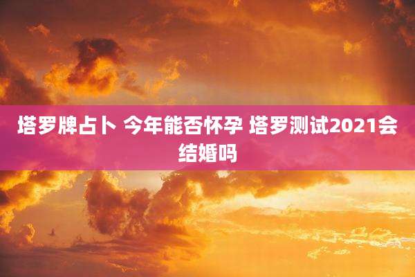 塔罗牌占卜 今年能否怀孕 塔罗测试2021会结婚吗