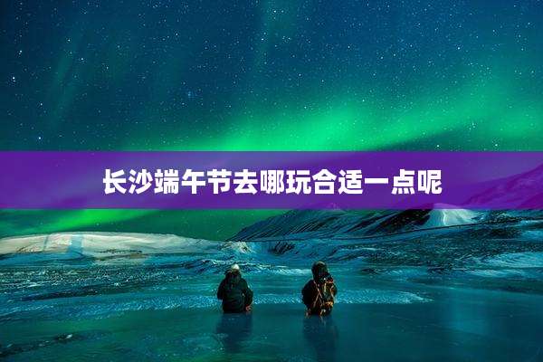 长沙端午节去哪玩合适一点呢