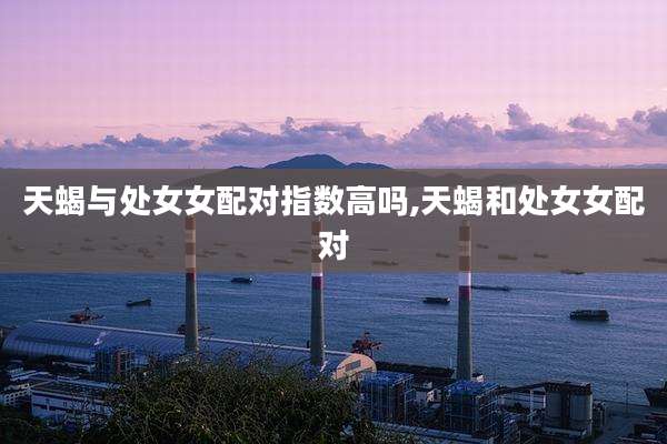 天蝎与处女女配对指数高吗,天蝎和处女女配对
