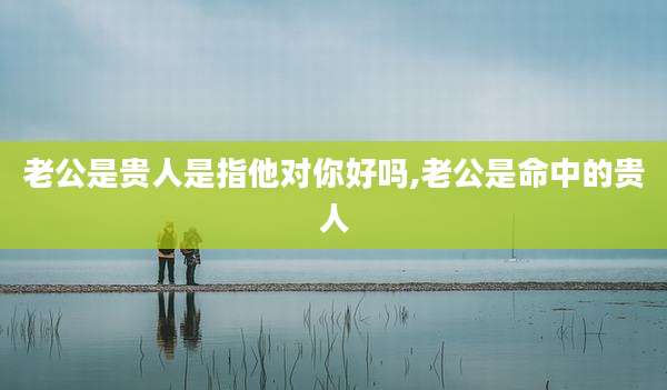 老公是贵人是指他对你好吗,老公是命中的贵人