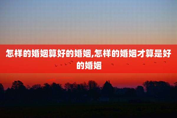 怎样的婚姻算好的婚姻,怎样的婚姻才算是好的婚姻