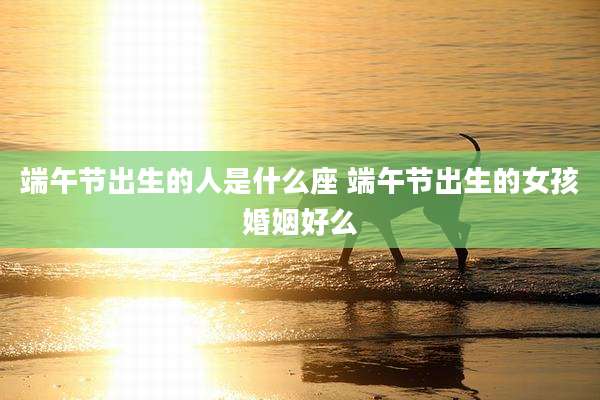 端午节出生的人是什么座 端午节出生的女孩婚姻好么