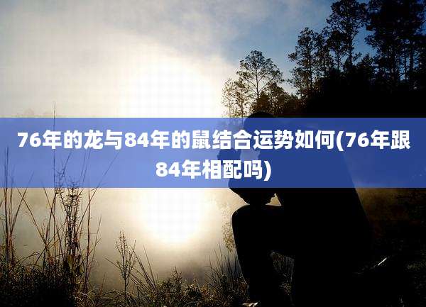 76年的龙与84年的鼠结合运势如何(76年跟84年相配吗)