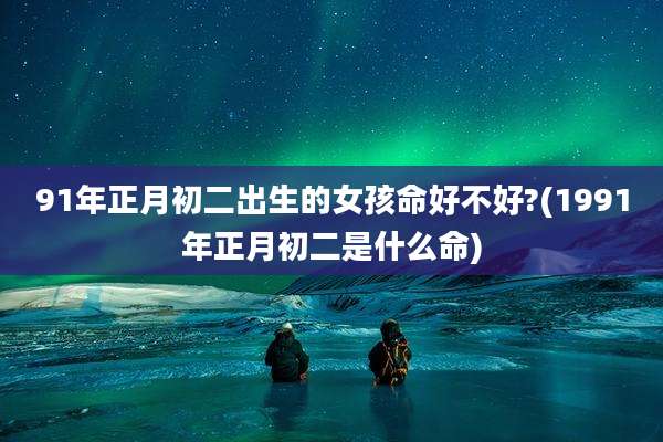 91年正月初二出生的女孩命好不好?(1991年正月初二是什么命)