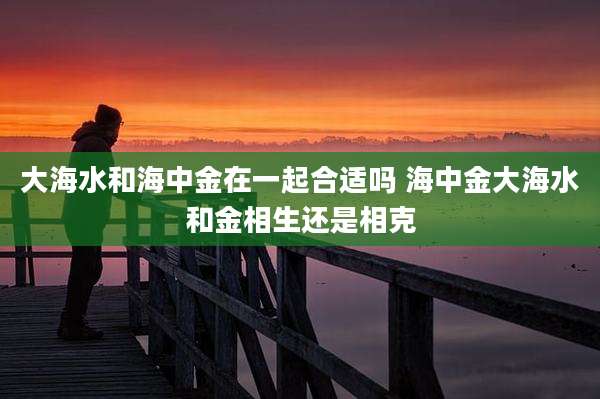 大海水和海中金在一起合适吗 海中金大海水和金相生还是相克