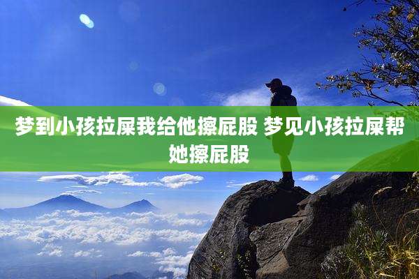 梦到小孩拉屎我给他擦屁股 梦见小孩拉屎帮她擦屁股