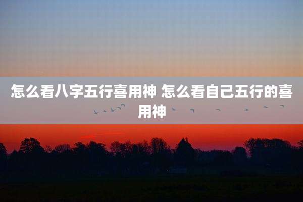 怎么看八字五行喜用神 怎么看自己五行的喜用神